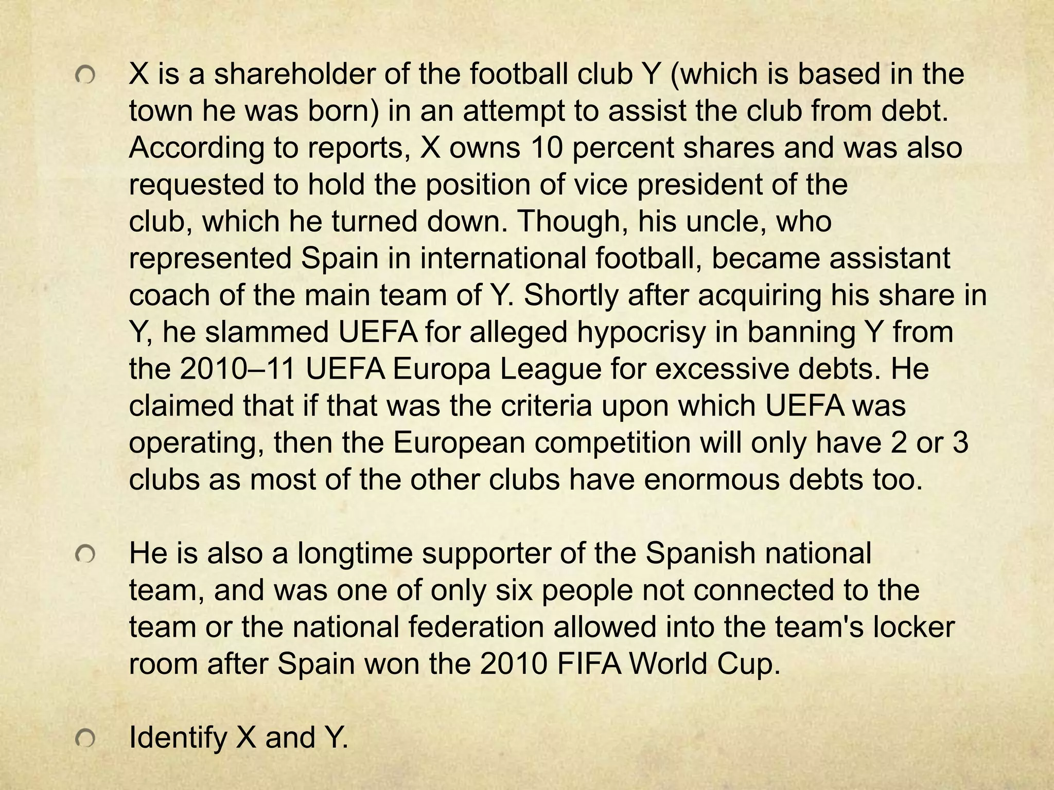 X is a shareholder of the football club Y (which is based in the
town he was born) in an attempt to assist the club from debt.
According to reports, X owns 10 percent shares and was also
requested to hold the position of vice president of the
club, which he turned down. Though, his uncle, who
represented Spain in international football, became assistant
coach of the main team of Y. Shortly after acquiring his share in
Y, he slammed UEFA for alleged hypocrisy in banning Y from
the 2010–11 UEFA Europa League for excessive debts. He
claimed that if that was the criteria upon which UEFA was
operating, then the European competition will only have 2 or 3
clubs as most of the other clubs have enormous debts too.

He is also a longtime supporter of the Spanish national
team, and was one of only six people not connected to the
team or the national federation allowed into the team's locker
room after Spain won the 2010 FIFA World Cup.

Identify X and Y.
 