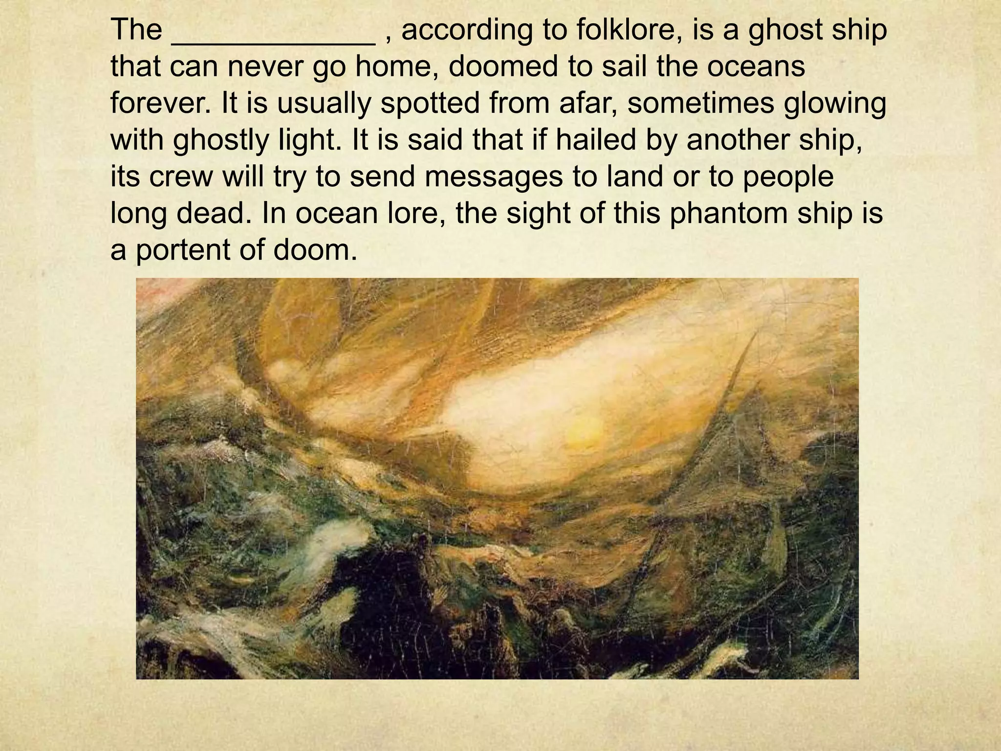 The ____________ , according to folklore, is a ghost ship
that can never go home, doomed to sail the oceans
forever. It is usually spotted from afar, sometimes glowing
with ghostly light. It is said that if hailed by another ship,
its crew will try to send messages to land or to people
long dead. In ocean lore, the sight of this phantom ship is
a portent of doom.
 