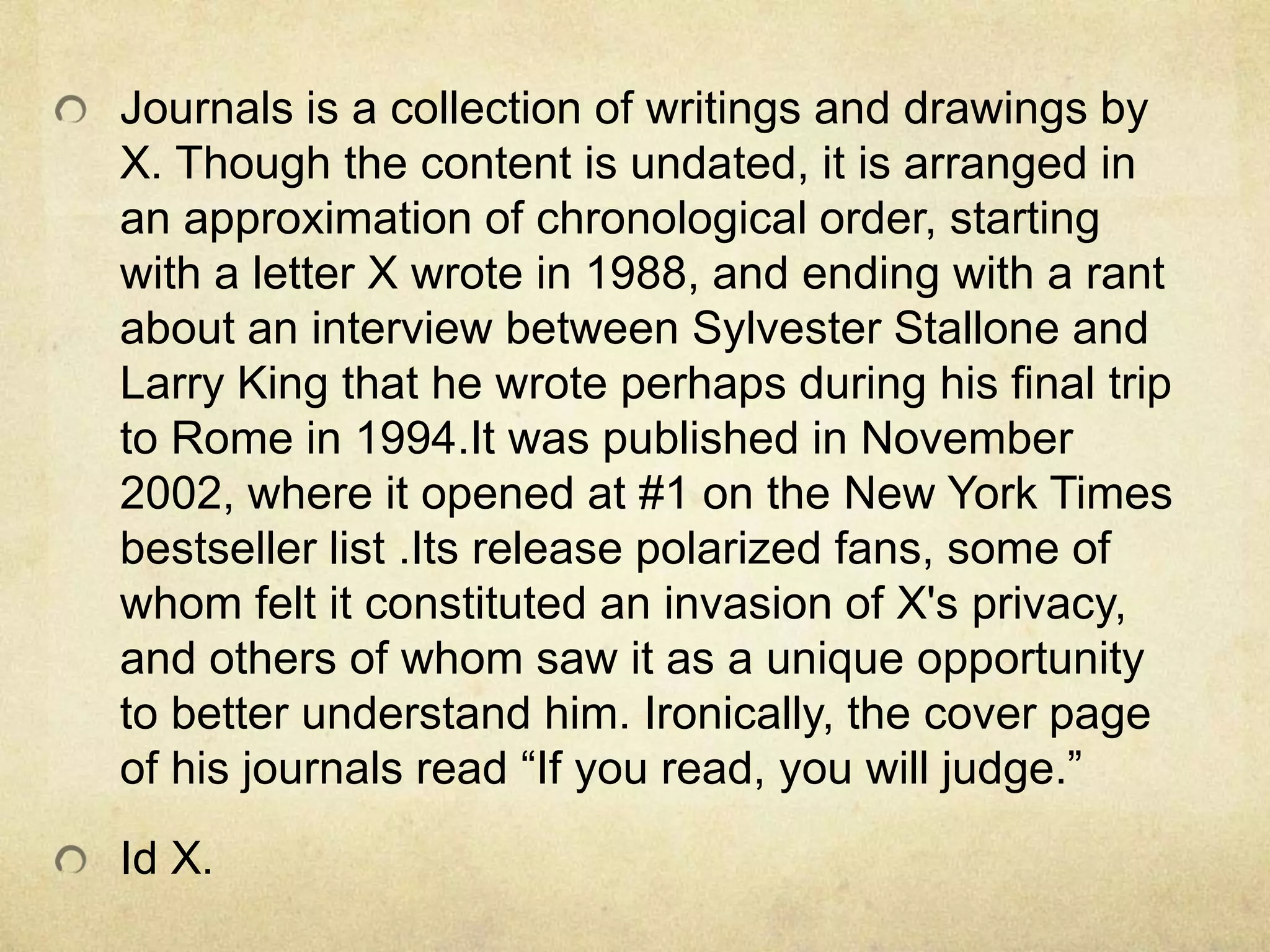 Journals is a collection of writings and drawings by
X. Though the content is undated, it is arranged in
an approximation of chronological order, starting
with a letter X wrote in 1988, and ending with a rant
about an interview between Sylvester Stallone and
Larry King that he wrote perhaps during his final trip
to Rome in 1994.It was published in November
2002, where it opened at #1 on the New York Times
bestseller list .Its release polarized fans, some of
whom felt it constituted an invasion of X's privacy,
and others of whom saw it as a unique opportunity
to better understand him. Ironically, the cover page
of his journals read “If you read, you will judge.”
Id X.
 