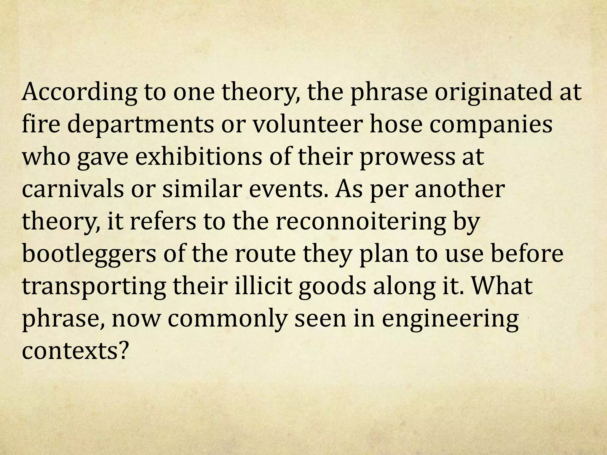 According to one theory, the phrase originated at
fire departments or volunteer hose companies
who gave exhibitions of their prowess at
carnivals or similar events. As per another
theory, it refers to the reconnoitering by
bootleggers of the route they plan to use before
transporting their illicit goods along it. What
phrase, now commonly seen in engineering
contexts?
 