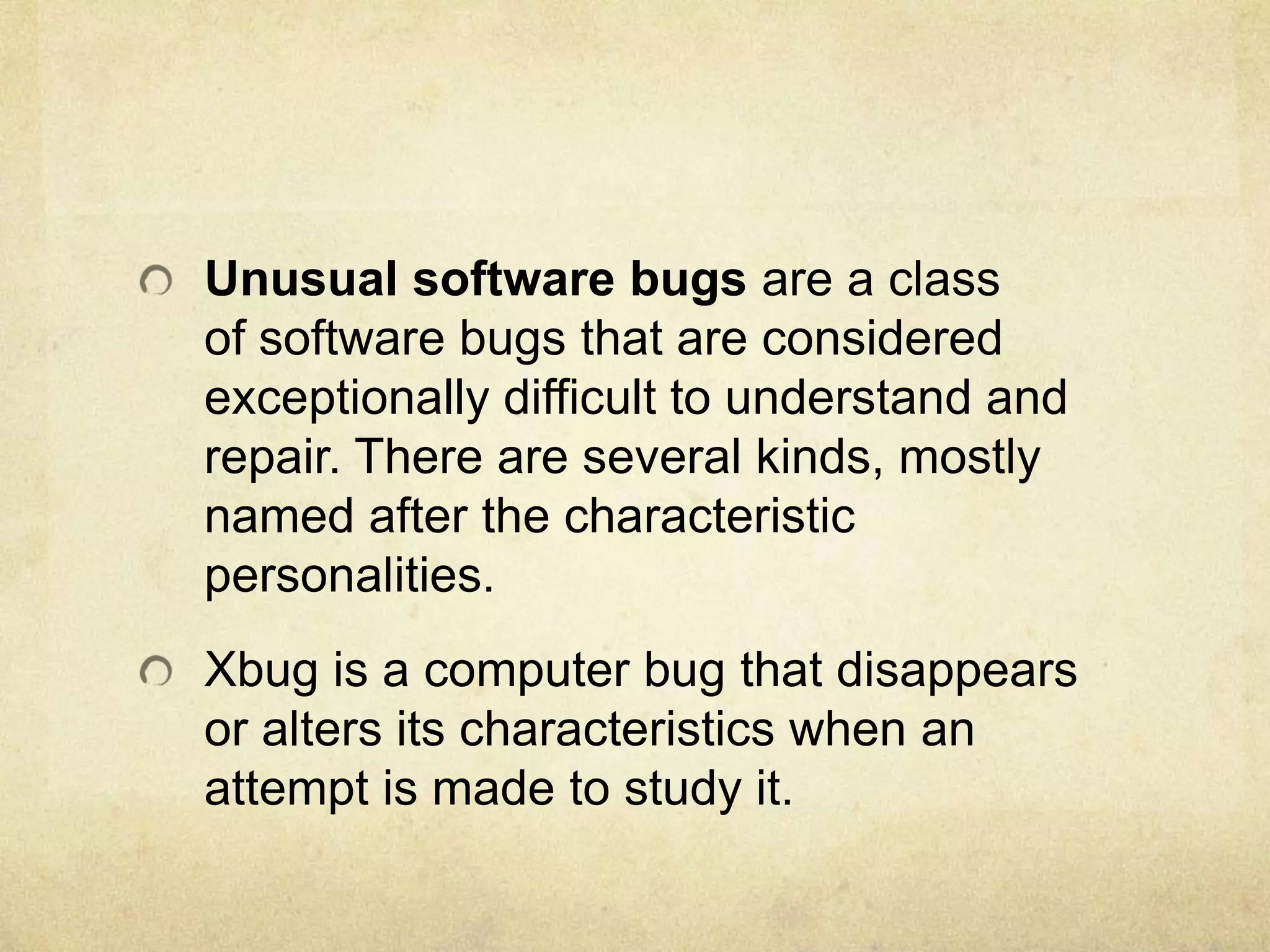 Unusual software bugs are a class
of software bugs that are considered
exceptionally difficult to understand and
repair. There are several kinds, mostly
named after the characteristic
personalities.
Xbug is a computer bug that disappears
or alters its characteristics when an
attempt is made to study it.
 