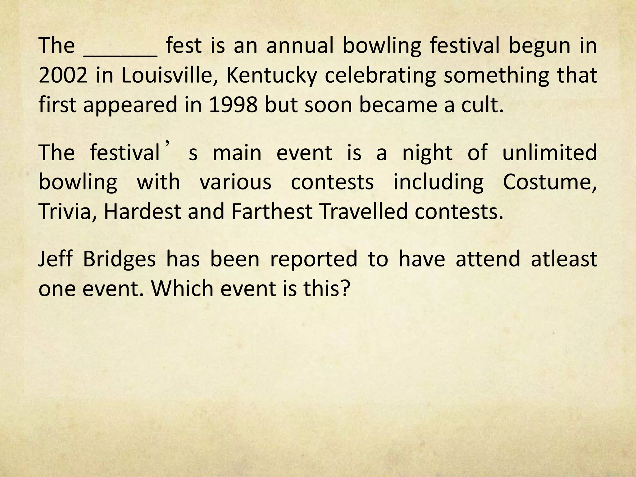 The ______ fest is an annual bowling festival begun in
2002 in Louisville, Kentucky celebrating something that
first appeared in 1998 but soon became a cult.
The festival’s main event is a night of unlimited
bowling with various contests including Costume,
Trivia, Hardest and Farthest Travelled contests.
Jeff Bridges has been reported to have attend atleast
one event. Which event is this?
 