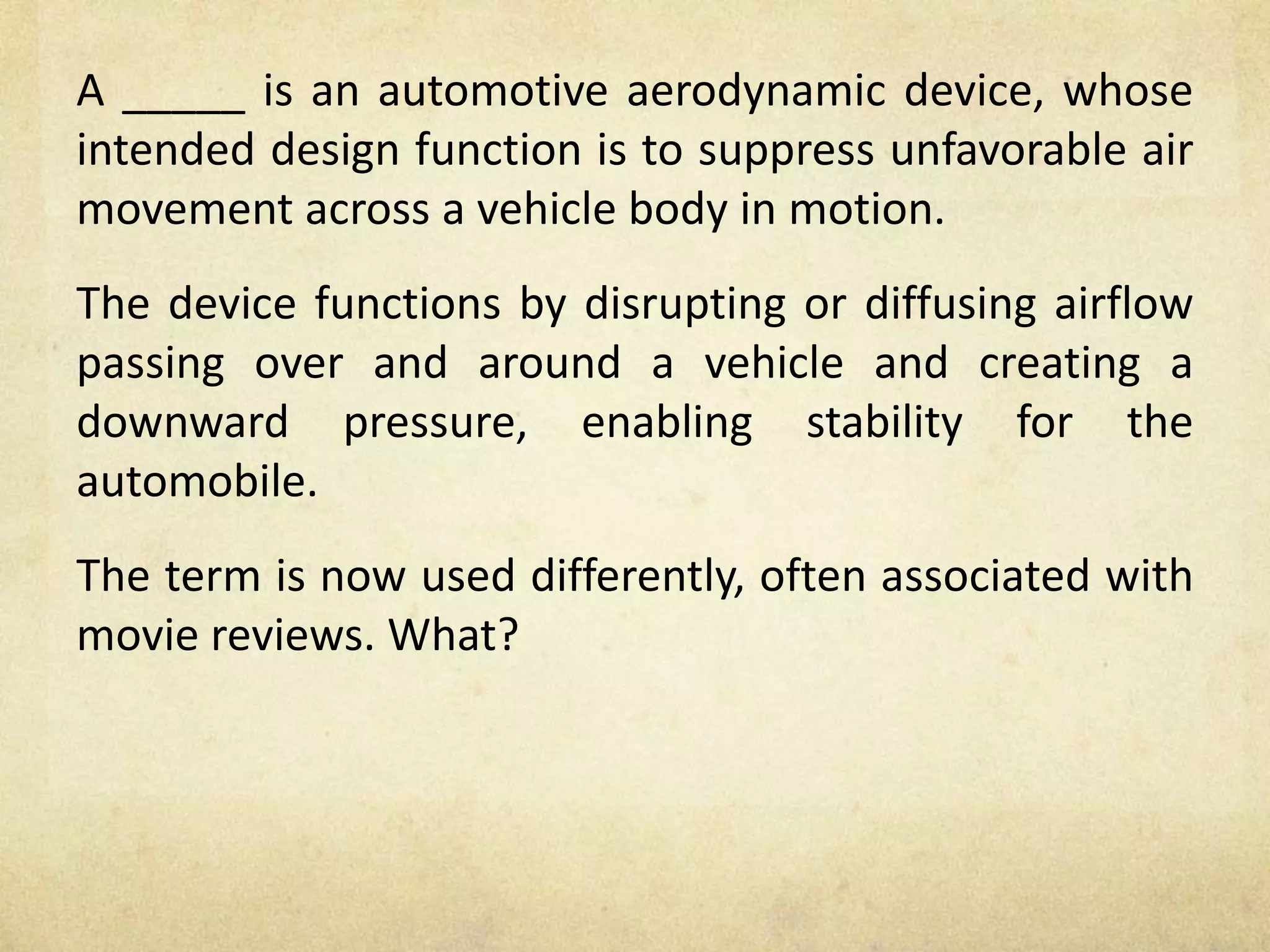 A _____ is an automotive aerodynamic device, whose
intended design function is to suppress unfavorable air
movement across a vehicle body in motion.
The device functions by disrupting or diffusing airflow
passing over and around a vehicle and creating a
downward pressure, enabling stability for the
automobile.
The term is now used differently, often associated with
movie reviews. What?
 