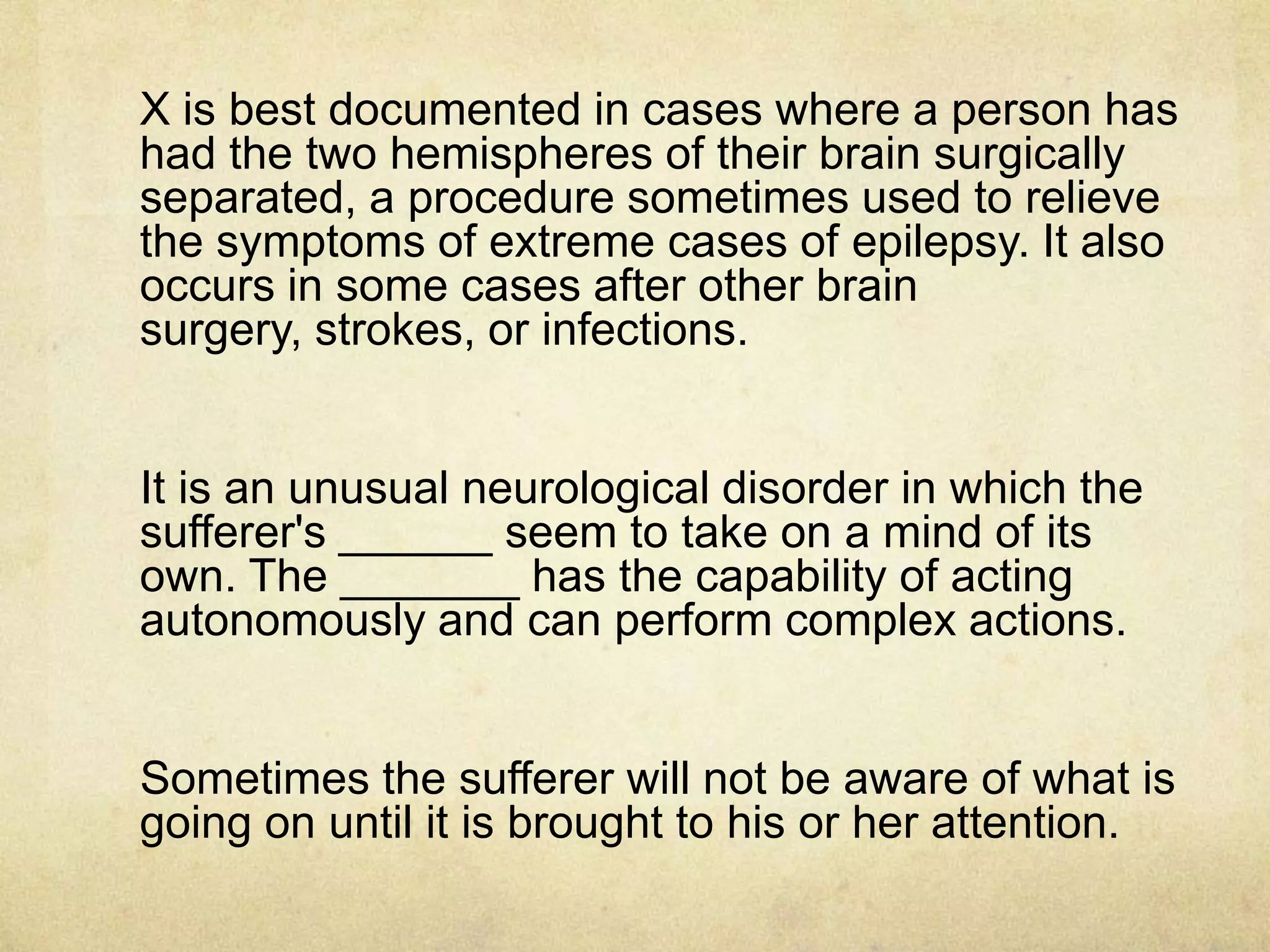 X is best documented in cases where a person has
had the two hemispheres of their brain surgically
separated, a procedure sometimes used to relieve
the symptoms of extreme cases of epilepsy. It also
occurs in some cases after other brain
surgery, strokes, or infections.


It is an unusual neurological disorder in which the
sufferer's ______ seem to take on a mind of its
own. The _______ has the capability of acting
autonomously and can perform complex actions.


Sometimes the sufferer will not be aware of what is
going on until it is brought to his or her attention.
 
