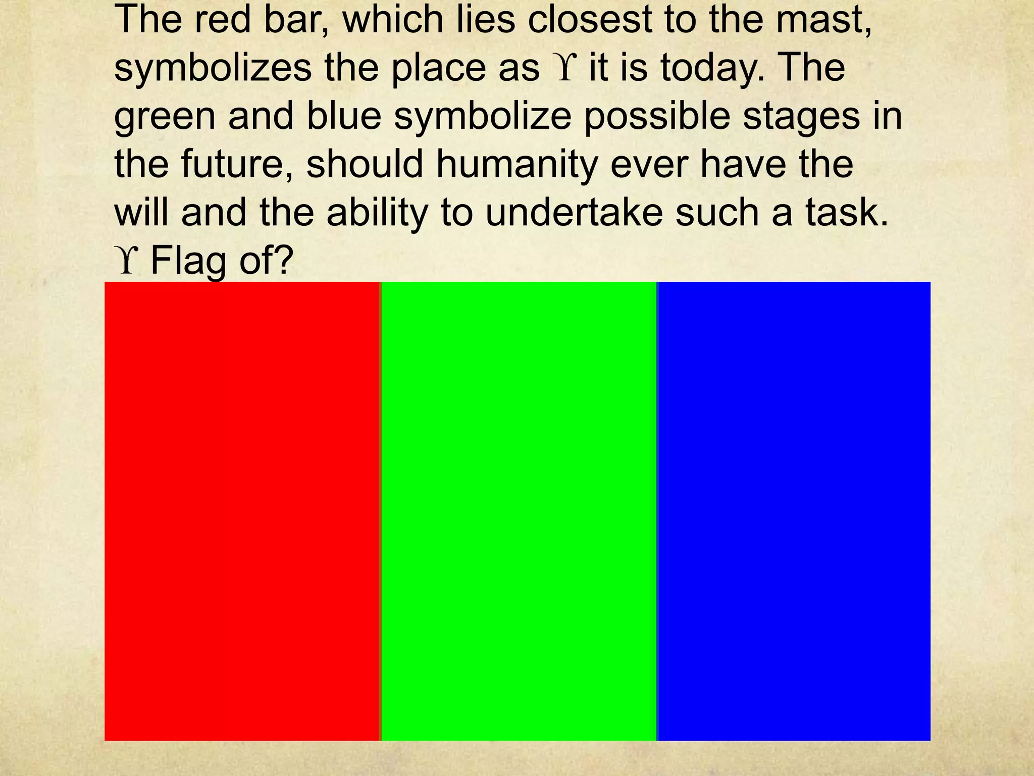 The red bar, which lies closest to the mast,
symbolizes the place as it is today. The
green and blue symbolize possible stages in
the future, should humanity ever have the
will and the ability to undertake such a task.
  Flag of?
 