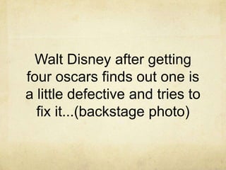 Walt Disney after getting
four oscars finds out one is
a little defective and tries to
  fix it...(backstage photo)
 