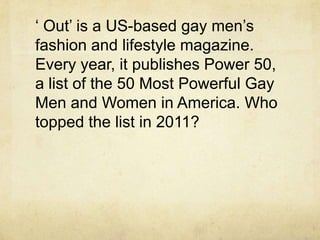 „ Out‟ is a US-based gay men‟s
fashion and lifestyle magazine.
Every year, it publishes Power 50,
a list of the 50 Most Powerful Gay
Men and Women in America. Who
topped the list in 2011?
 