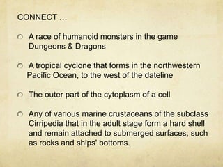 CONNECT …

  A race of humanoid monsters in the game
  Dungeons & Dragons

 A tropical cyclone that forms in the northwestern
 Pacific Ocean, to the west of the dateline

  The outer part of the cytoplasm of a cell

  Any of various marine crustaceans of the subclass
  Cirripedia that in the adult stage form a hard shell
  and remain attached to submerged surfaces, such
  as rocks and ships' bottoms.
 