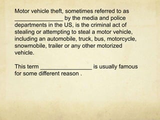 Motor vehicle theft, sometimes referred to as
_______________ by the media and police
departments in the US, is the criminal act of
stealing or attempting to steal a motor vehicle,
including an automobile, truck, bus, motorcycle,
snowmobile, trailer or any other motorized
vehicle.

This term ________________ is usually famous
for some different reason .
 