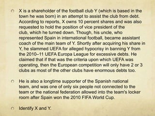 X is a shareholder of the football club Y (which is based in the
town he was born) in an attempt to assist the club from debt.
According to reports, X owns 10 percent shares and was also
requested to hold the position of vice president of the
club, which he turned down. Though, his uncle, who
represented Spain in international football, became assistant
coach of the main team of Y. Shortly after acquiring his share in
Y, he slammed UEFA for alleged hypocrisy in banning Y from
the 2010–11 UEFA Europa League for excessive debts. He
claimed that if that was the criteria upon which UEFA was
operating, then the European competition will only have 2 or 3
clubs as most of the other clubs have enormous debts too.

He is also a longtime supporter of the Spanish national
team, and was one of only six people not connected to the
team or the national federation allowed into the team's locker
room after Spain won the 2010 FIFA World Cup.

Identify X and Y.
 