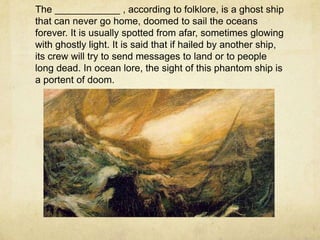 The ____________ , according to folklore, is a ghost ship
that can never go home, doomed to sail the oceans
forever. It is usually spotted from afar, sometimes glowing
with ghostly light. It is said that if hailed by another ship,
its crew will try to send messages to land or to people
long dead. In ocean lore, the sight of this phantom ship is
a portent of doom.
 