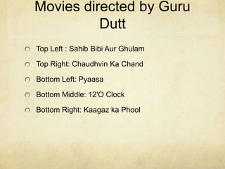 Movies directed by Guru
          Dutt
Top Left : Sahib Bibi Aur Ghulam

Top Right: Chaudhvin Ka Chand

Bottom Left: Pyaasa

Bottom Middle: 12'O Clock

Bottom Right: Kaagaz ka Phool
 