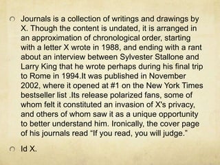 Journals is a collection of writings and drawings by
X. Though the content is undated, it is arranged in
an approximation of chronological order, starting
with a letter X wrote in 1988, and ending with a rant
about an interview between Sylvester Stallone and
Larry King that he wrote perhaps during his final trip
to Rome in 1994.It was published in November
2002, where it opened at #1 on the New York Times
bestseller list .Its release polarized fans, some of
whom felt it constituted an invasion of X's privacy,
and others of whom saw it as a unique opportunity
to better understand him. Ironically, the cover page
of his journals read “If you read, you will judge.”
Id X.
 