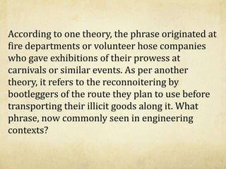 According to one theory, the phrase originated at
fire departments or volunteer hose companies
who gave exhibitions of their prowess at
carnivals or similar events. As per another
theory, it refers to the reconnoitering by
bootleggers of the route they plan to use before
transporting their illicit goods along it. What
phrase, now commonly seen in engineering
contexts?
 