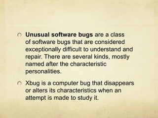 Unusual software bugs are a class
of software bugs that are considered
exceptionally difficult to understand and
repair. There are several kinds, mostly
named after the characteristic
personalities.
Xbug is a computer bug that disappears
or alters its characteristics when an
attempt is made to study it.
 