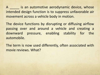 A _____ is an automotive aerodynamic device, whose
intended design function is to suppress unfavorable air
movement across a vehicle body in motion.
The device functions by disrupting or diffusing airflow
passing over and around a vehicle and creating a
downward pressure, enabling stability for the
automobile.
The term is now used differently, often associated with
movie reviews. What?
 