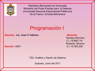 República Bolivariana de Venezuela Ministerio del Poder Popular para  la Defensa Universidad Nacional Experimental Politécnica De la Fuerza  Armada Bolivariana Docente.: Lic. Juan C Cabrera.                                          Alumnos:                                                                                      Davelys Ramírez.                                                                                                         C.I.:19.866.716 Rosleidy Oliveros Sección:G001                                                                     C.I.:15.363.208   TSU. Análisis y Diseño de Sistema Guácara, Junio del 2011 Programación I 