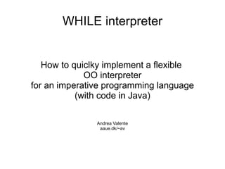 WHILE interpreter


   How to quiclky implement a flexible
             OO interpreter
for an imperative programming language
           (with code in Java)

               Andrea Valente
                aaue.dk/~av
 