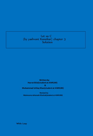 Let us C
(by yashvant Kanetkar) chapter 3
Solution
Writtenby
Hazrat Bilal(studentat AWKUM)
&
Muhammad Ishfaq Khan(student at AWKUM)
Revised by
Maimoona Jahanzeb Khattak(student at AWKUM)
While Loop
 