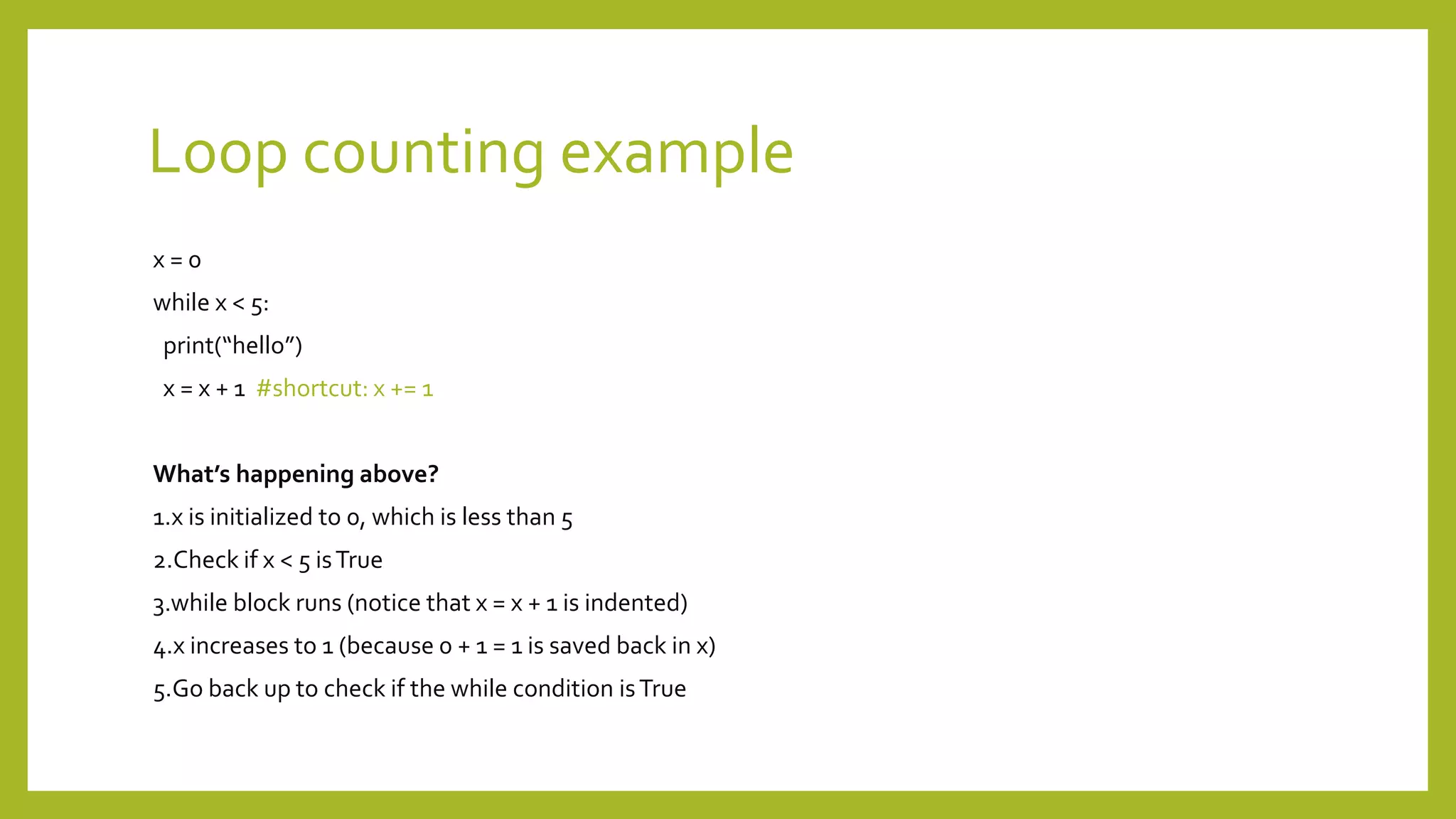 Loop counting example
x = 0
while x < 5:
print(“hello”)
x = x + 1 #shortcut: x += 1
What’s happening above?
1.x is initialized to 0, which is less than 5
2.Check if x < 5 isTrue
3.while block runs (notice that x = x + 1 is indented)
4.x increases to 1 (because 0 + 1 = 1 is saved back in x)
5.Go back up to check if the while condition isTrue
 