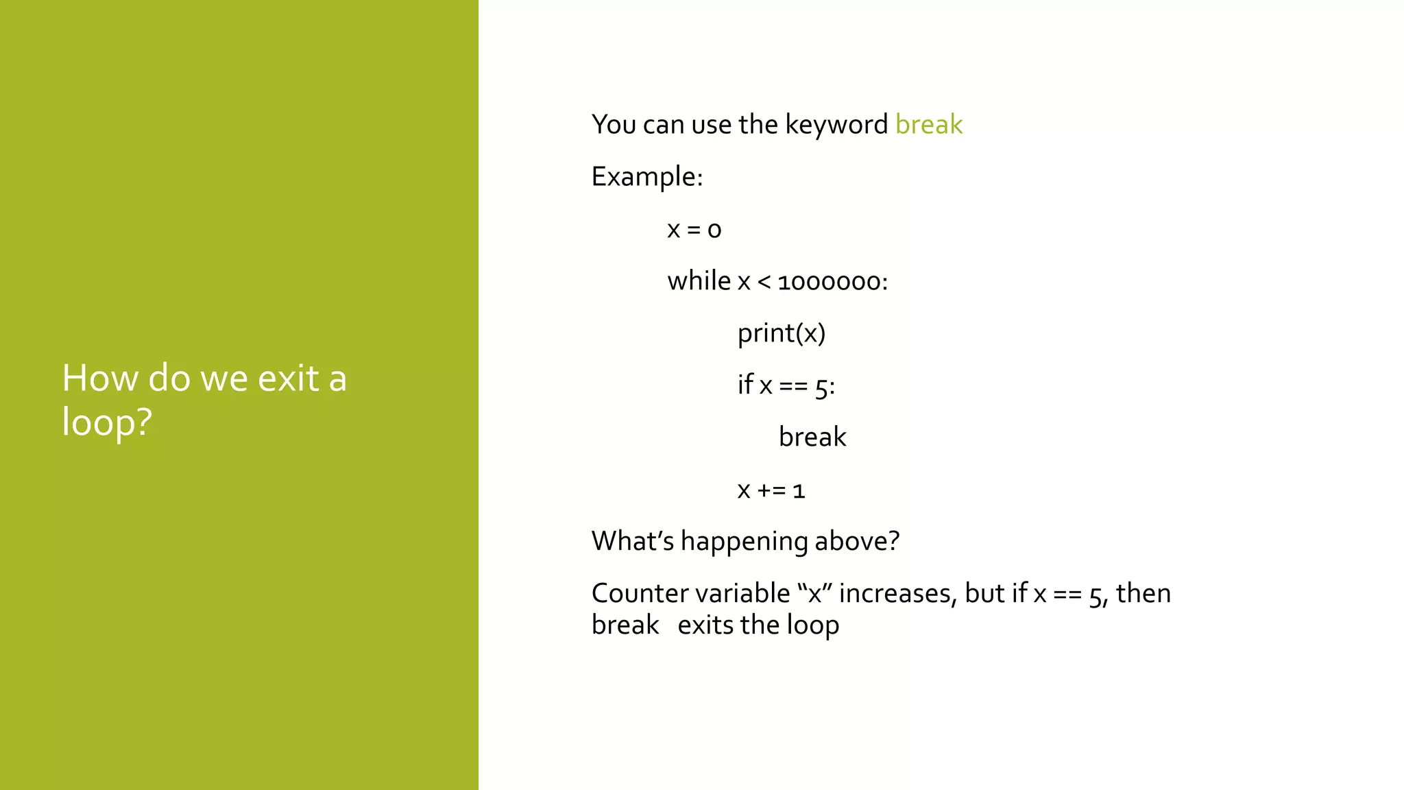 How do we exit a
loop?
You can use the keyword break
Example:
x = 0
while x < 1000000:
print(x)
if x == 5:
break
x += 1
What’s happening above?
Counter variable “x” increases, but if x == 5, then
break exits the loop
 