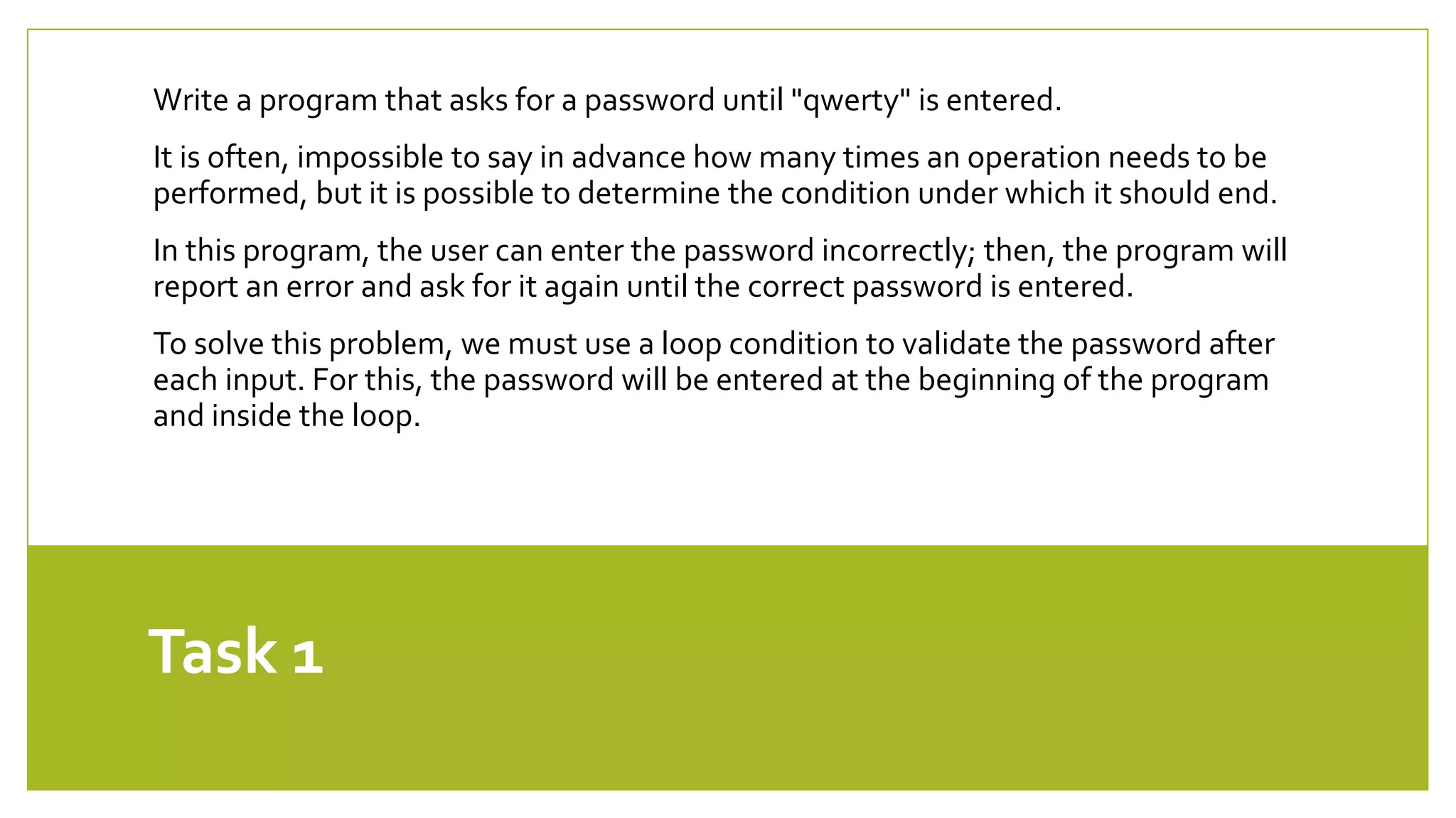 Task 1
Write a program that asks for a password until "qwerty" is entered.
It is often, impossible to say in advance how many times an operation needs to be
performed, but it is possible to determine the condition under which it should end.
In this program, the user can enter the password incorrectly; then, the program will
report an error and ask for it again until the correct password is entered.
To solve this problem, we must use a loop condition to validate the password after
each input. For this, the password will be entered at the beginning of the program
and inside the loop.
 
