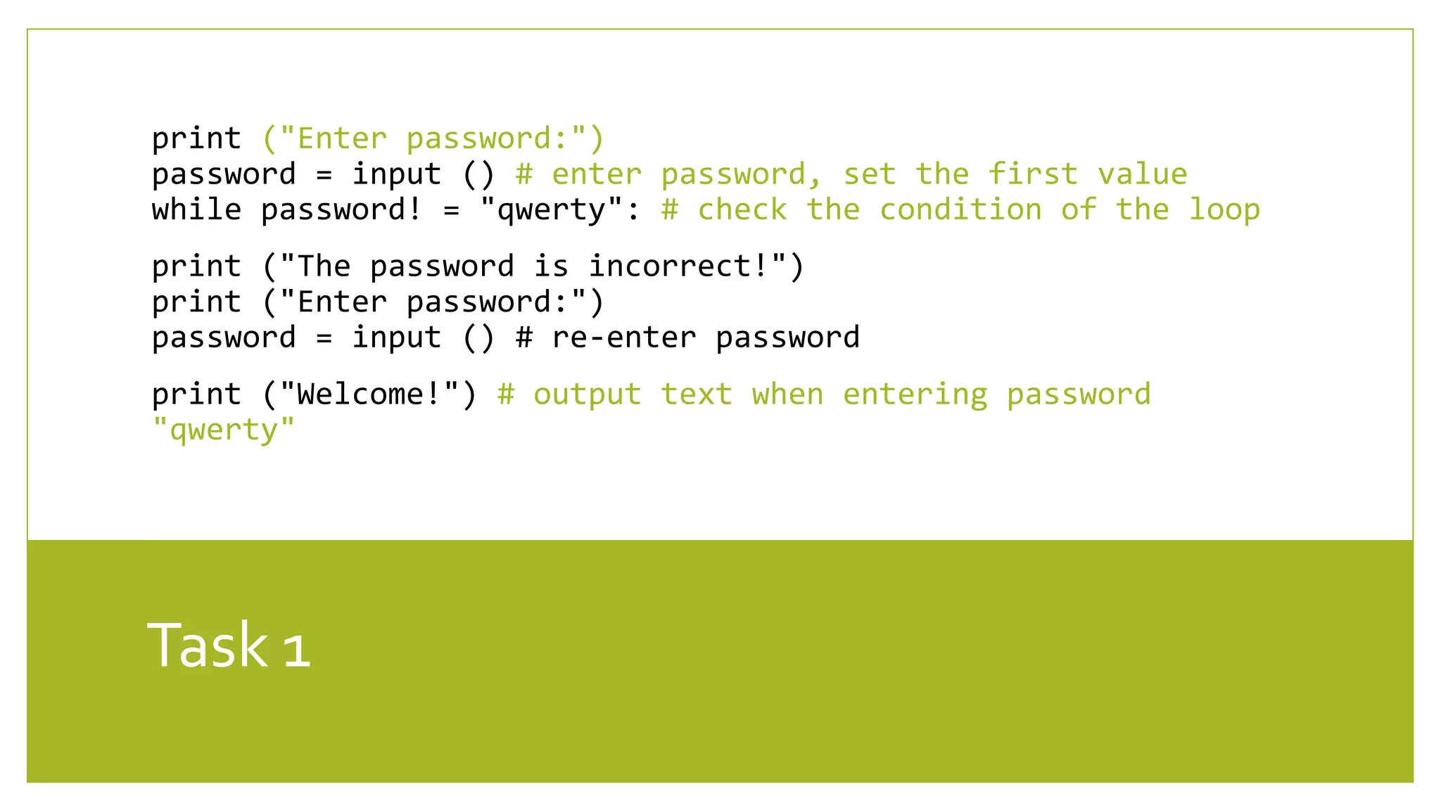 Task 1
print ("Enter password:")
password = input () # enter password, set the first value
while password! = "qwerty": # check the condition of the loop
print ("The password is incorrect!")
print ("Enter password:")
password = input () # re-enter password
print ("Welcome!") # output text when entering password
"qwerty"
 