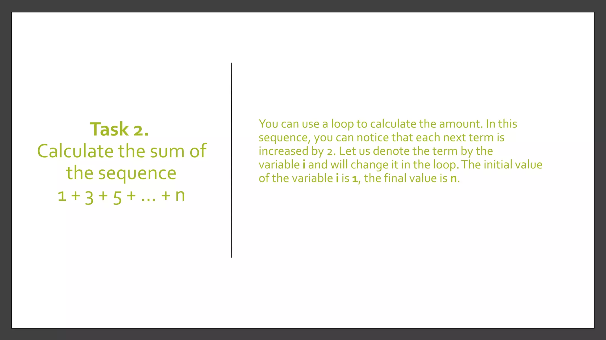 Task 2.
Calculate the sum of
the sequence
1 + 3 + 5 + ... + n
You can use a loop to calculate the amount. In this
sequence, you can notice that each next term is
increased by 2. Let us denote the term by the
variable i and will change it in the loop.The initial value
of the variable i is 1, the final value is n.
 