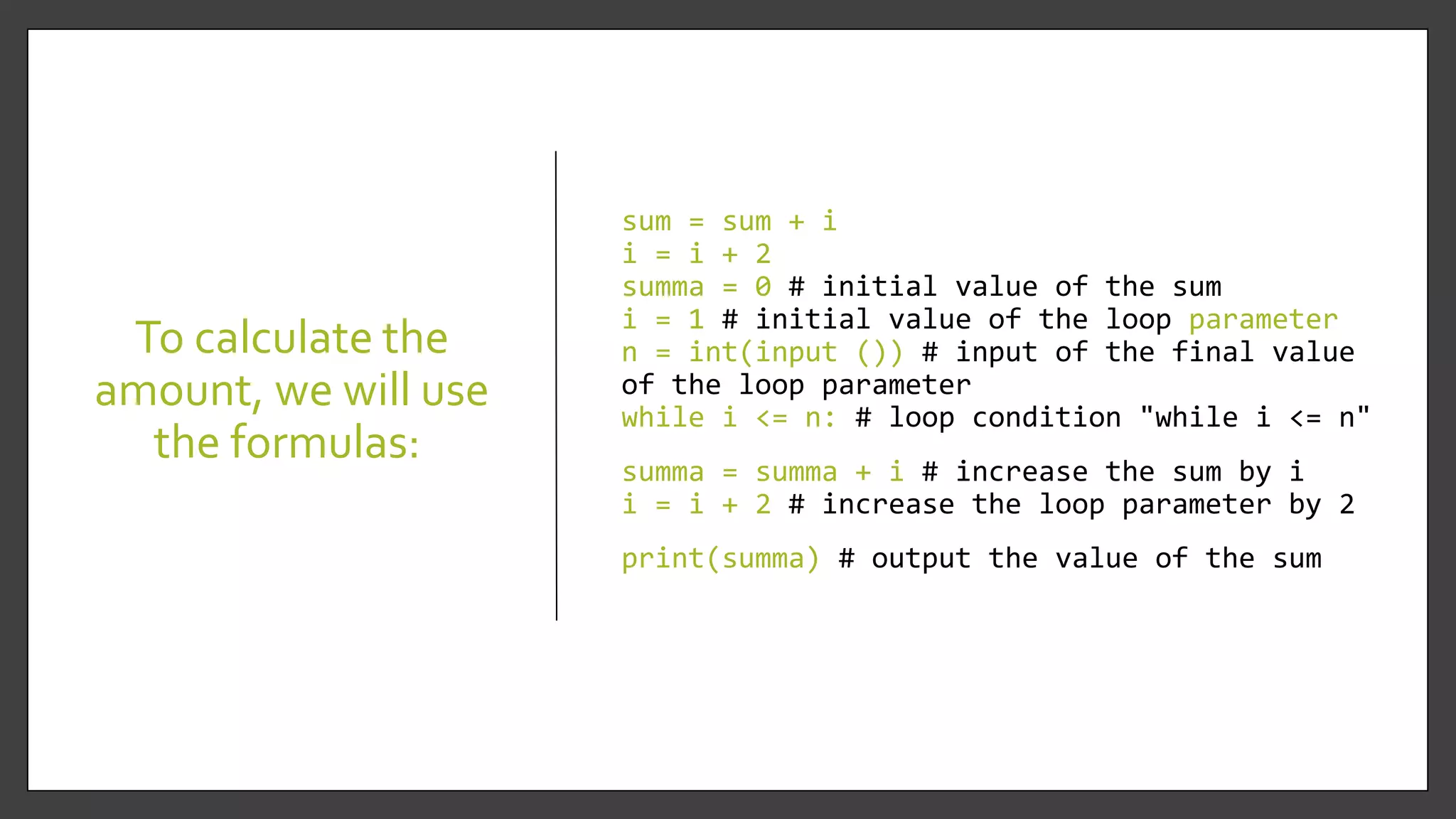 To calculate the
amount, we will use
the formulas:
sum = sum + i
i = i + 2
summa = 0 # initial value of the sum
i = 1 # initial value of the loop parameter
n = int(input ()) # input of the final value
of the loop parameter
while i <= n: # loop condition "while i <= n"
summa = summa + i # increase the sum by i
i = i + 2 # increase the loop parameter by 2
print(summa) # output the value of the sum
 