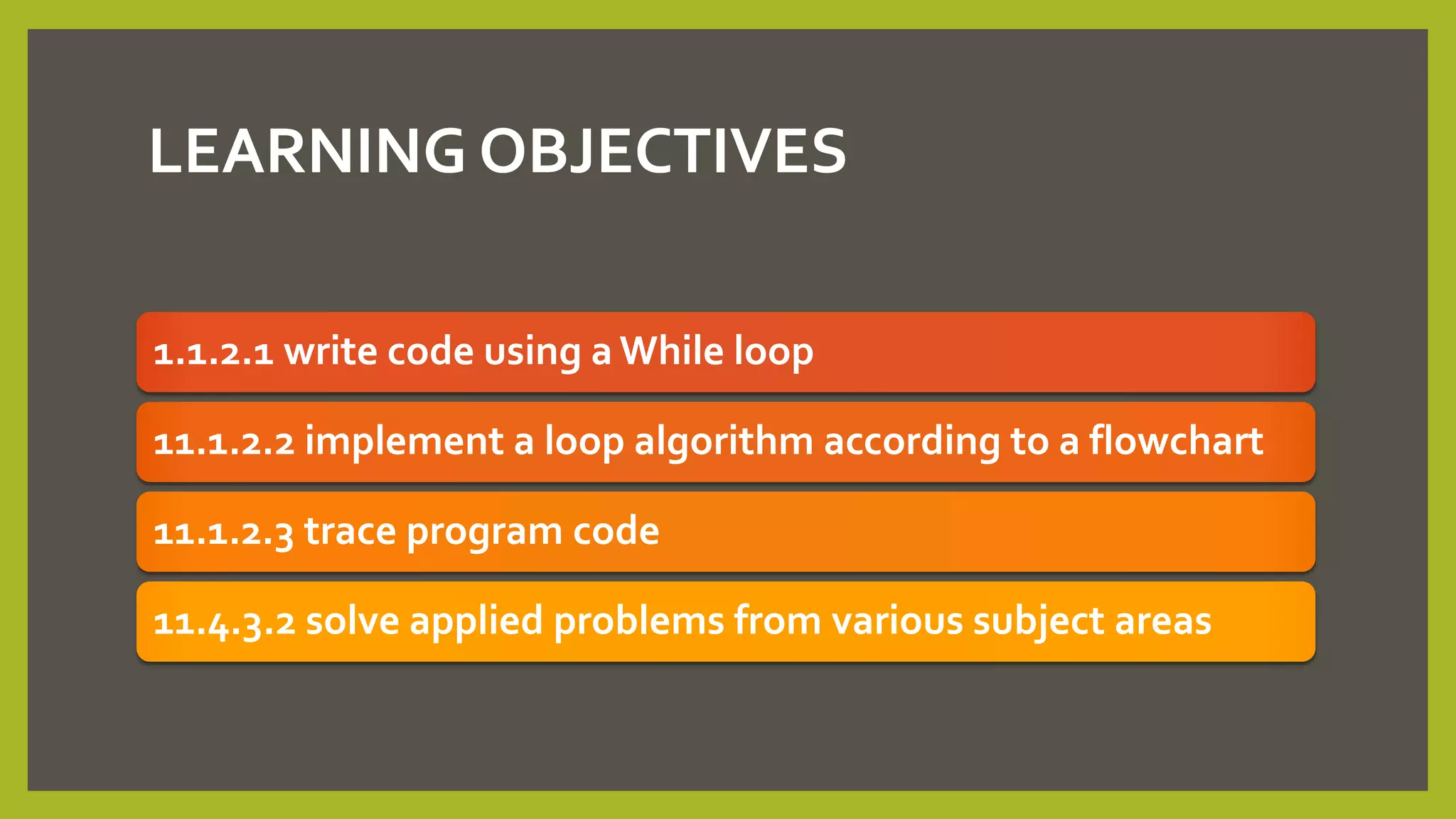 LEARNING OBJECTIVES
1.1.2.1 write code using a While loop
11.1.2.2 implement a loop algorithm according to a flowchart
11.1.2.3 trace program code
11.4.3.2 solve applied problems from various subject areas
 