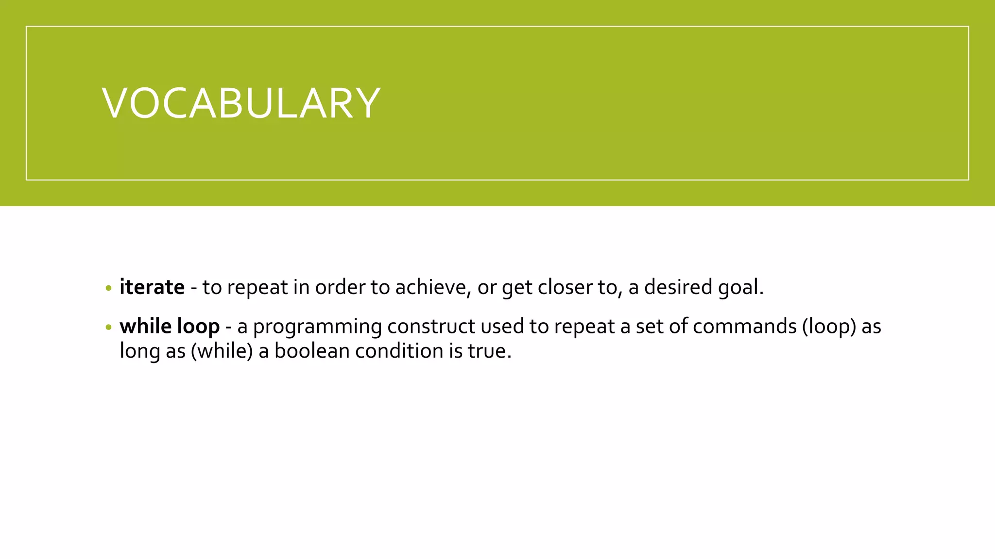 VOCABULARY
• iterate - to repeat in order to achieve, or get closer to, a desired goal.
• while loop - a programming construct used to repeat a set of commands (loop) as
long as (while) a boolean condition is true.
 