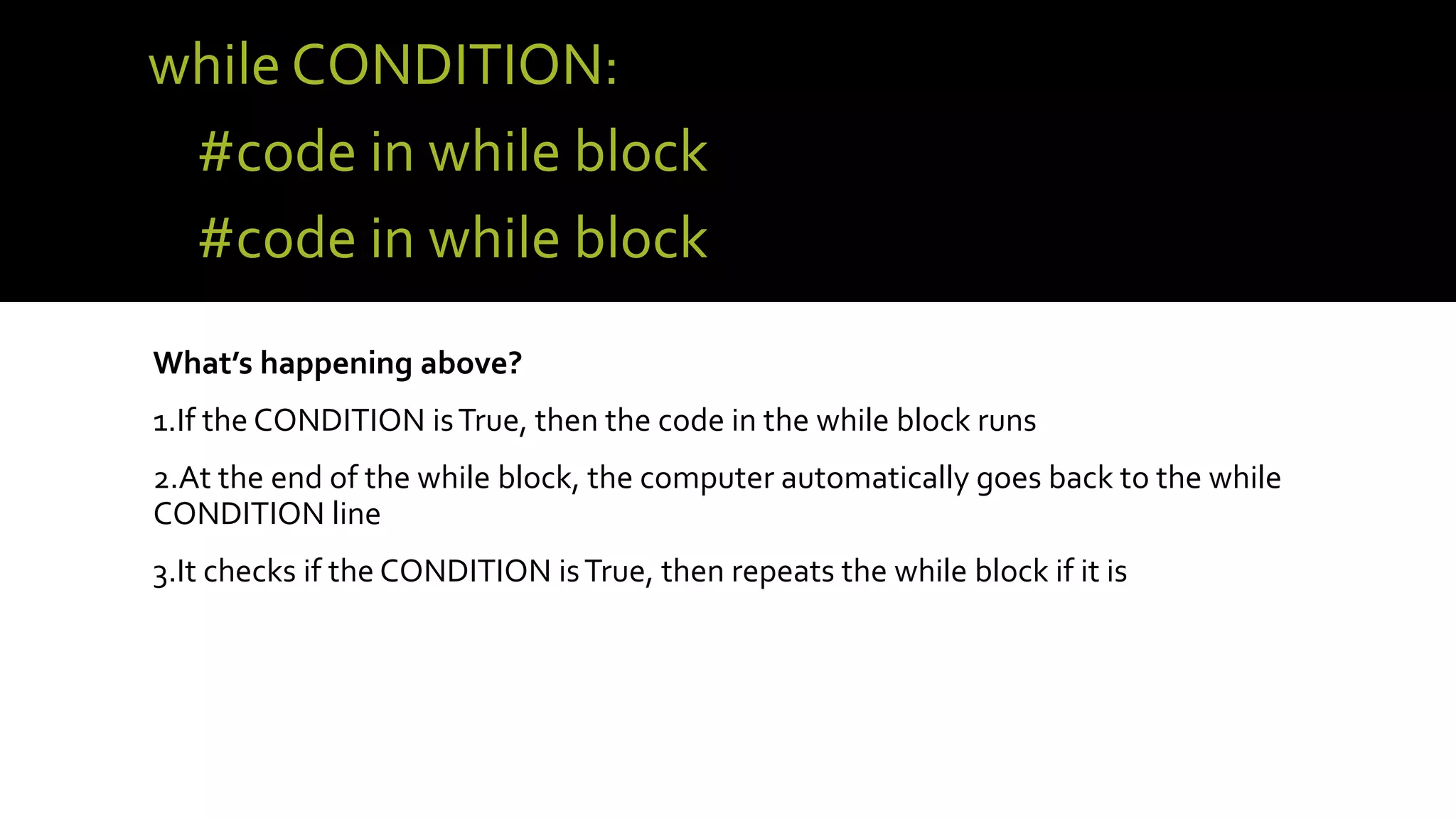 while CONDITION:
#code in while block
#code in while block
What’s happening above?
1.If the CONDITION isTrue, then the code in the while block runs
2.At the end of the while block, the computer automatically goes back to the while
CONDITION line
3.It checks if the CONDITION isTrue, then repeats the while block if it is
 