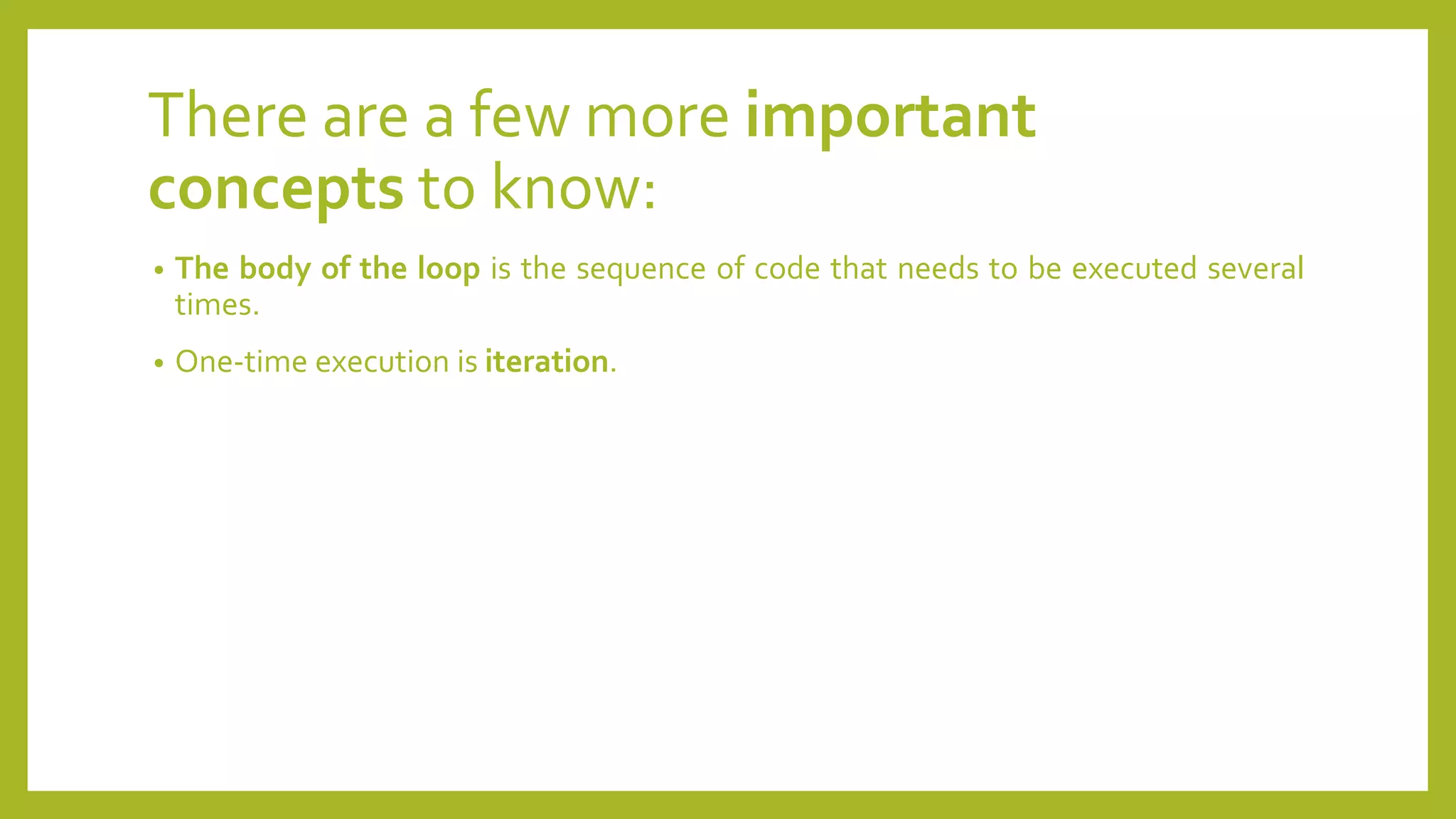 There are a few more important
concepts to know:
• The body of the loop is the sequence of code that needs to be executed several
times.
• One-time execution is iteration.
 