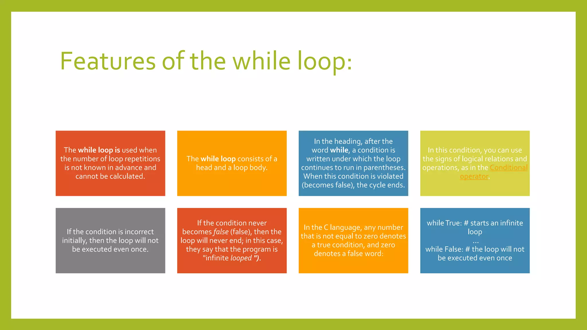 Features of the while loop:
The while loop is used when
the number of loop repetitions
is not known in advance and
cannot be calculated.
The while loop consists of a
head and a loop body.
In the heading, after the
word while, a condition is
written under which the loop
continues to run in parentheses.
When this condition is violated
(becomes false), the cycle ends.
In this condition, you can use
the signs of logical relations and
operations, as in the Conditional
operator.
If the condition is incorrect
initially, then the loop will not
be executed even once.
If the condition never
becomes false (false), then the
loop will never end; in this case,
they say that the program is
"infinite looped ").
In the C language, any number
that is not equal to zero denotes
a true condition, and zero
denotes a false word:
whileTrue: # starts an infinite
loop
...
while False: # the loop will not
be executed even once
 