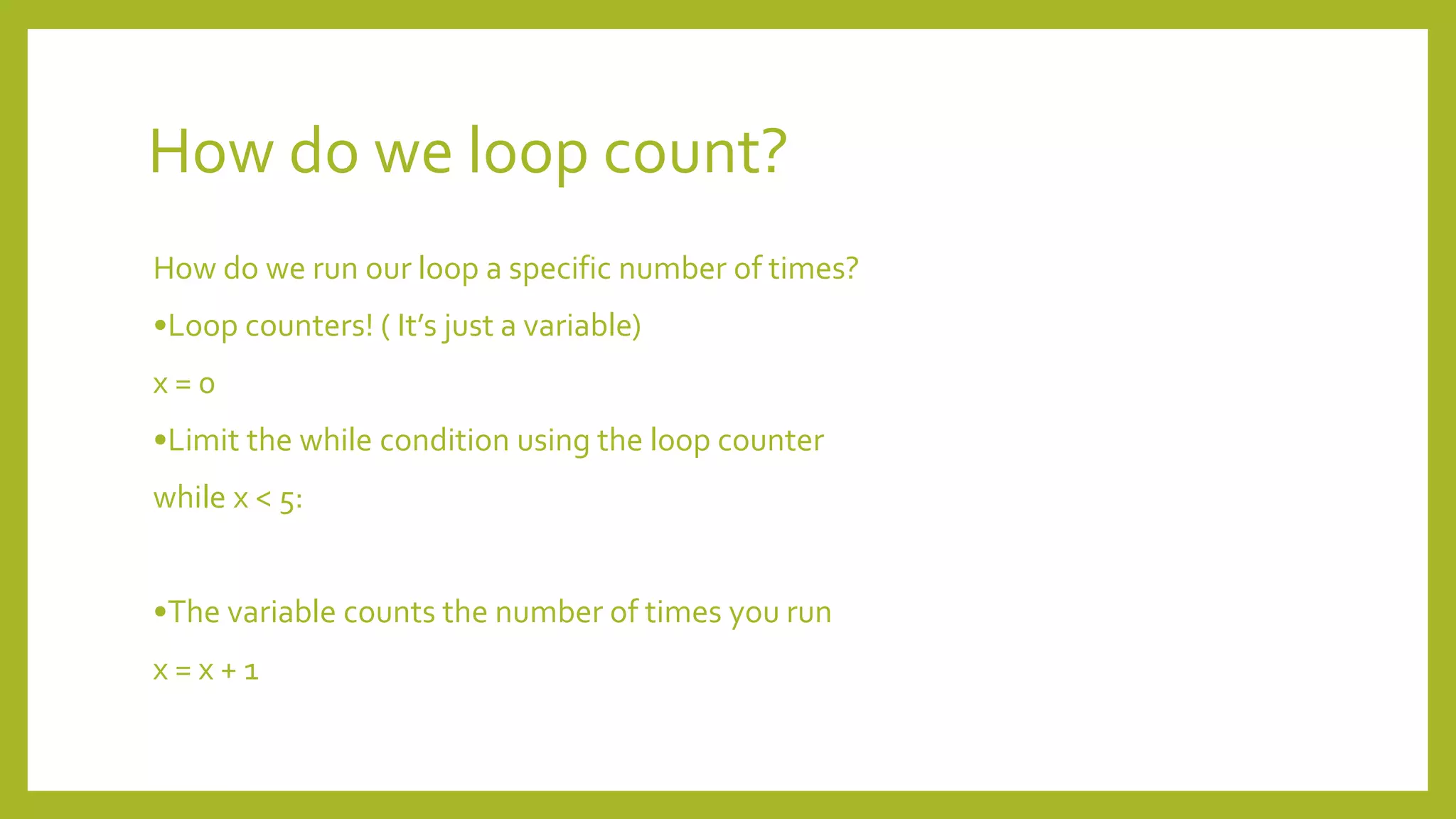 How do we loop count?
How do we run our loop a specific number of times?
•Loop counters! ( It’s just a variable)
x = 0
•Limit the while condition using the loop counter
while x < 5:
•The variable counts the number of times you run
x = x + 1
 