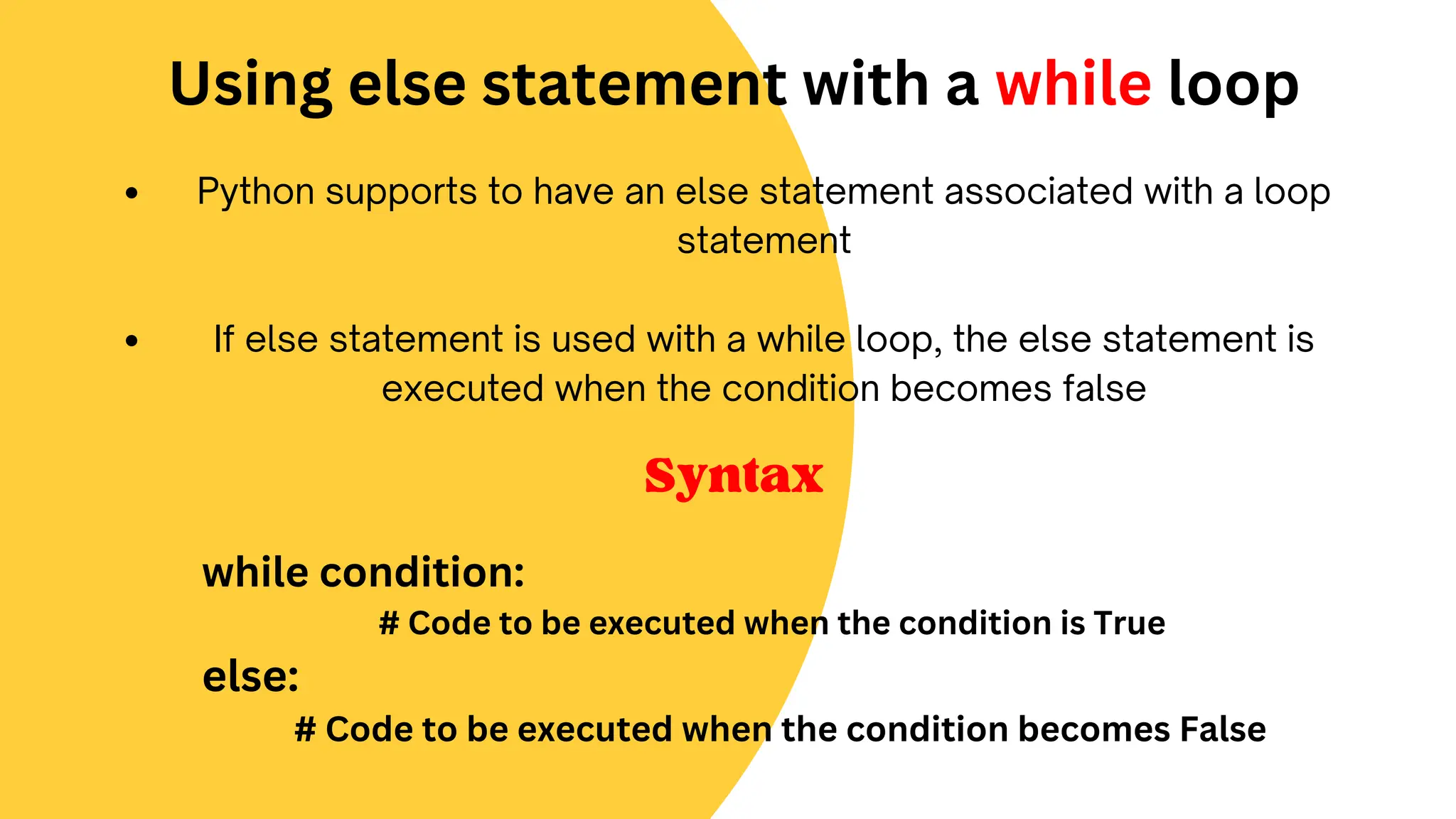 Python supports to have an else statement associated with a loop
statement
If else statement is used with a while loop, the else statement is
executed when the condition becomes false
Using else statement with a while loop
while condition:
# Code to be executed when the condition is True
else:
# Code to be executed when the condition becomes False
Syntax
 
