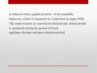 is reduced while sagittal position of the mandible
improves, which is measured as a reduction in angleANB.
The improvement in craniofacial skeletal and dental profile
is sustained during the period of fixed
appliance therapy and post retention period.
 
