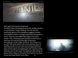 Shot types and camera movement:
The MCU shows the background of the setting, which is
in a vandalised, ‘rough’ building. This fits into the
rock/metal genre as the vandalism suggests anarchy
and rebellion which is strongly linked with this genre of
music. They has also added their logo in the word
‘home’. This is showing brand identity to their fans in
that they are noticed and thought of perhaps.
The lighting is quite subtle yet harsh, very similar to a
live gig. This gives off the rock and metal feel again as
these bands are on tour a lot and are exposed to this
type of atmosphere and lighting for the majority of the
time they are on the road. The lighting is also similar to
that of other videos in the same music genre, e.g. Bury
Tomorrow Royal Blood music video.              →
 