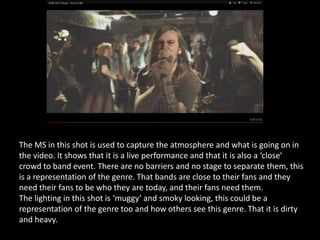 The MS in this shot is used to capture the atmosphere and what is going on in
the video. It shows that it is a live performance and that it is also a ‘close’
crowd to band event. There are no barriers and no stage to separate them, this
is a representation of the genre. That bands are close to their fans and they
need their fans to be who they are today, and their fans need them.
The lighting in this shot is ‘muggy’ and smoky looking, this could be a
representation of the genre too and how others see this genre. That it is dirty
and heavy.
 