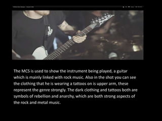 The MCS is used to show the instrument being played, a guitar
which is mainly linked with rock music. Also in the shot you can see
the clothing that he is wearing a tattoos on is upper arm, these
represent the genre strongly. The dark clothing and tattoos both are
symbols of rebellion and anarchy, which are both strong aspects of
the rock and metal music.
 