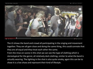 The LS shows the band and crowd all participating in the singing and movement
together. They are all gain close and doing the same thing, this could connote that
they are all equal and they treat each other the same.
From the mise-en-scene in this shot we can see the type of clothing which is
stereotypical for the genre; all relatively dark clothing, similar to what the band is
actually wearing. The lighting in the shot is also quite smoky, again this can be to
show it is a live show and represent their kind of lifestyle.
 