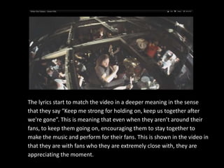 The lyrics start to match the video in a deeper meaning in the sense
that they say “Keep me strong for holding on, keep us together after
we're gone”. This is meaning that even when they aren’t around their
fans, to keep them going on, encouraging them to stay together to
make the music and perform for their fans. This is shown in the video in
that they are with fans who they are extremely close with, they are
appreciating the moment.
 