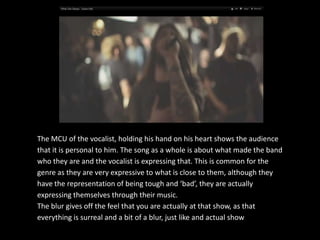 The MCU of the vocalist, holding his hand on his heart shows the audience
that it is personal to him. The song as a whole is about what made the band
who they are and the vocalist is expressing that. This is common for the
genre as they are very expressive to what is close to them, although they
have the representation of being tough and ‘bad’, they are actually
expressing themselves through their music.
The blur gives off the feel that you are actually at that show, as that
everything is surreal and a bit of a blur, just like and actual show.
 