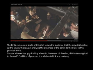 The birds-eye camera angle of this shot shows the audience that the crowd is holding
up the singer, this is again showing the closeness of the bands to their fans in this
genre of music.
You can also see the guy drinking a beer in the corner of the shot, this is stereotypical
to the rock’n’roll kind of genre as it is all about drink and partying.
 