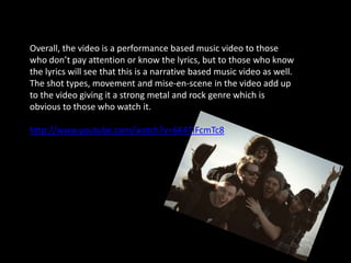 Overall, the video is a performance based music video to those
who don’t pay attention or know the lyrics, but to those who know
the lyrics will see that this is a narrative based music video as well.
The shot types, movement and mise-en-scene in the video add up
to the video giving it a strong metal and rock genre which is
obvious to those who watch it.

http://www.youtube.com/watch?v=6K4TIFcmTc8
 