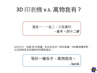 3D	
  印表機 v.s.	
  萬物我有	
  ?	
  
道⽣生⼀一，⼀一⽣生⼆二，三⽣生萬物	
  
-­‐	
  ⽼老⼦子・四十二章	
  

以我而言，⾃自組	
  3D	
  印表機，能衍⽣生出另⼀一3D印表機、CNC雕刻機等等，
以及其他各式各樣的列印模型成品。	
  

等於⼀一機在⼿手，萬物我有。	
  
-­‐	
  ben6	
  

 