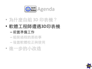 ben6	
  
Maker	
  

Agenda	
  

•  為什麼⾃自組	
  3D	
  印表機？	
  
•  軟體⼯工程師遭遇3D印表機	
  
–  前置準備⼯工作	
  
–  組裝過程的那些事	
  
–  後置軟體校正與使⽤用	
  

•  進⼀一步的⼩小改造	
  

 