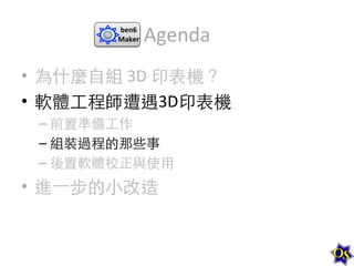 ben6	
  
Maker	
  

Agenda	
  

•  為什麼⾃自組	
  3D	
  印表機？	
  
•  軟體⼯工程師遭遇3D印表機	
  
–  前置準備⼯工作	
  
–  組裝過程的那些事	
  
–  後置軟體校正與使⽤用	
  

•  進⼀一步的⼩小改造	
  

 