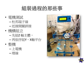 組裝過程的那些事
•  電機測試	
  
–  杜邦端子線	
  
–  近接開關銲接	
  

•  機構組立	
  
–  先組Z	
  軸主體，	
  
–  再依序組Y、X軸平台	
  

•  整機	
  
–  上電機	
  
–  理線

 