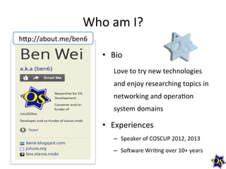 Who	
  am	
  I?	
  
h-p://about.me/ben6	
  

•  Bio	
  
Love	
  to	
  try	
  new	
  technologies	
  
and	
  enjoy	
  researching	
  topics	
  in	
  
networking	
  and	
  opera1on	
  
system	
  domains	
  

•  Experiences	
  
–  Speaker	
  of	
  COSCUP	
  2012,	
  2013	
  
–  SoXware	
  Wri1ng	
  over	
  10+	
  years	
  

 